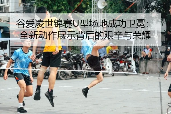 谷爱凌世锦赛U型场地成功卫冕：全新动作展示背后的艰辛与荣耀