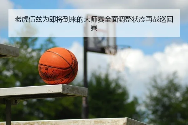 老虎伍兹为即将到来的大师赛全面调整状态再战巡回赛